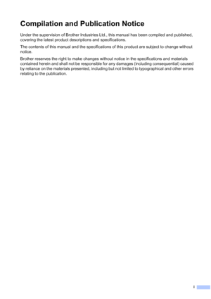 Page 3
i
Compilation and Publication Notice
Under the supervision of Brother Industries Ltd., this manual has been compiled and published, 
covering the latest product descriptions and specifications.
The contents of this manual and the specifications of this product are subject to change without 
notice.
Brother reserves the right to make changes without notice in the specifications and materials 
contained herein and shall not be responsible for any damages (including consequential) caused 
by reliance on...