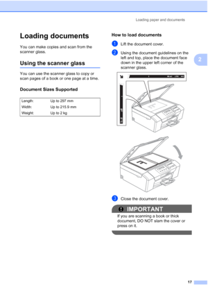 Page 25
Loading paper and documents17
2
Loading documents2
You can make copies and scan from the 
scanner glass.
Using the scanner glass2
You can use the scanner glass to copy or 
scan pages of a book or one page at a time.
Document Sizes Supported2
How to load documents2
aLift the document cover.
bUsing the document guidelines on the 
left and top, place the document face 
down in the upper left corner of the  
scanner glass.
 
 
cClose the document cover.
IMPORTANT
If you are scanning a book or thick...