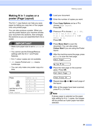 Page 33
Making copies25
4
Making N in 1 copies or a 
poster (Page Layout)4
The N in 1 copy feature can help you save 
paper by letting you copy two or four pages 
onto one printed page. 
You can also produce a poster. When you 
use the poster feature your machine divides 
your document into sections, then enlarges 
the sections so you can assemble them into a 
poster.
IMPORTANT
• Make sure paper size is set to 
Letter or 
A4 .
• You cannot use the Enlarge/Reduce  settings with the N in 1 and Poster 
features.
•...