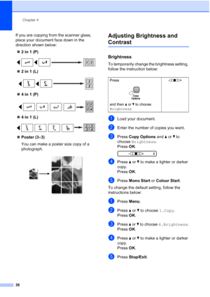 Page 34
Chapter 4
26
If you are copying from the scanner glass, 
place your document face down in the 
direction shown below: „ 2 in 1 (P)
 
„2 in 1 (L)
 
„4 in 1 (P)
 
„4 in 1 (L)
 
„Poster (3 ×3)
You can make a poster size copy of a 
photograph.
 
Adjusting Brightness and 
Contrast4
Brightness4
To temporarily change the brightness setting, 
follow the instruction below:
aLoad your document.
bEnter the number of copies you want.
cPress  Copy Options  and a or  b to 
choose  Brightness .
Press  OK.
 
-nnonn +...