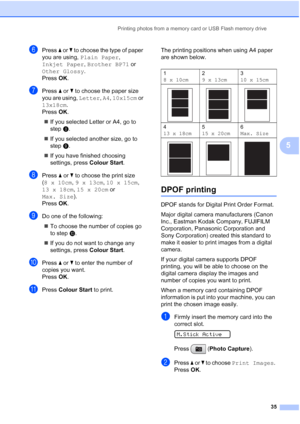 Page 43
Printing photos from a memory card or USB Flash memory drive35
5
fPress a or  b to choose the type of paper 
you are using,  Plain Paper , 
Inkjet Paper , Brother BP71  or 
Other Glossy . 
Press  OK.
gPress  a or  b to choose the paper size 
you are using,  Letter, A4 , 10x15cm  or 
13x18cm .
Press  OK.
„ If you selected Letter or A4, go to 
step h.
„ If you selected another size, go to 
step i.
„ If you have finished choosing 
settings, press  Colour Start.
hPress a or  b to choose the print size 
( 8...