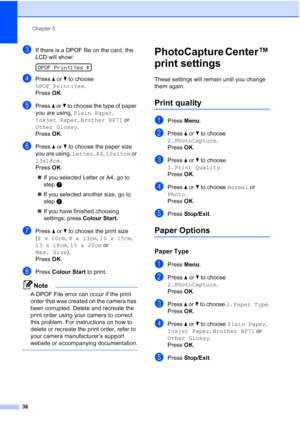 Page 44
Chapter 5
36
cIf there is a DPOF file on the card, the 
LCD will show:
 
DPOF Print:Yes  e
dPress a or  b to choose 
DPOF Print:Yes .
Press  OK.
ePress  a or  b to choose the type of paper 
you are using,  Plain Paper , 
Inkjet Paper , Brother BP71  or 
Other Glossy . 
Press  OK.
fPress  a or  b to choose the paper size 
you are using,  Letter, A4 , 10x15cm  or 
13x18cm .
Press  OK.
„ If you selected Letter or A4, go to 
step g.
„ If you selected another size, go to 
step h.
„ If you have finished...
