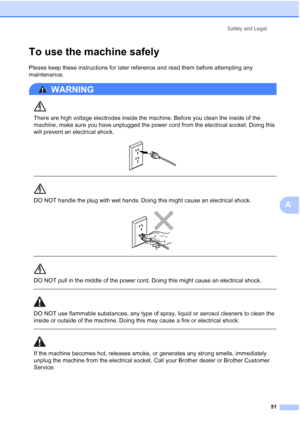 Page 59
Safety and Legal51
A
To use the machine safelyA
Please keep these instructions for later reference and read them before attempting any 
maintenance.
WARNING 
There are high voltage electrodes inside the machine. Before you clean the inside of the 
machine, make sure you have unplugged the power cord from the electrical socket. Doing this 
will prevent an electrical shock.
 
 
 
DO NOT handle the plug with wet hands. Doing this might cause an electrical shock.
 
 
 
DO NOT pull in the middle of the power...