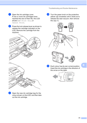 Page 79
Troubleshooting and Routine Maintenance71
B
aOpen the ink cartridge cover.
If one or more ink cartridges have 
reached the end of their life, the LCD 
shows B&W Print Only  or 
Cannot Print .
bPress the lock release lever as shown to 
release the cartridge indicated on the 
LCD. Remove the cartridge from the 
machine.
 
 
cOpen the new ink cartridge bag for the 
colour shown on the LCD, and then take 
out the ink cartridge.
dTurn the green knob on the protective 
yellow cap clockwise until it clicks as...