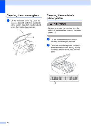 Page 82
74
Cleaning the scanner glassB
aLift the document cover (1). Clean the 
scanner glass (2) and white plastic (3) 
with a soft lint-free cloth moistened with 
a non-flammable glass cleaner.
 
Cleaning the machine’s 
printer platenB
CAUTION 
Be sure to unplug the machine from the 
electrical socket before cleaning the printer 
platen (1).
 
aLift the scanner cover until it locks 
securely into the open position.
bClean the machine’s printer platen (1) 
and the area around it, wiping off any 
scattered ink...