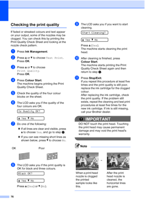 Page 84
76
Checking the print qualityB
If faded or streaked colours and text appear 
on your output, some of the nozzles may be 
clogged. You can check this by printing the 
Print Quality Check Sheet and looking at the 
nozzle check pattern.
aPress Ink Management .
bPress a or  b to choose  Test Print .
Press  OK.
cPress  a or  b to choose 
Print Quality .
Press  OK.
dPress  Colour Start .
The machine begins printing the Print 
Quality Check Sheet.
eCheck the quality of the four colour 
blocks on the sheet....