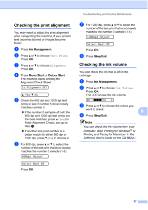 Page 85
Troubleshooting and Routine Maintenance77
B
Checking the print alignmentB
You may need to adjust the print alignment 
after transporting the machine, if your printed 
text becomes blurred or images become 
faded.
aPress Ink Management .
bPress a or  b to choose  Test Print .
Press  OK.
cPress  a or  b to choose  Alignment .
Press  OK.
dPress  Mono Start  or Colour Start .
The machine starts printing the 
Alignment Check Sheet.
 
Is Alignment OK?
 
a Yes bNo
eCheck the 600 dpi and 1200 dpi test 
prints...