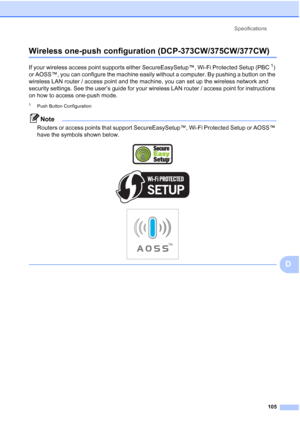 Page 113
Specifications105
D
Wireless one-push configuration (DCP-373CW/375CW/377CW)D
If your wireless access point supports either SecureEasySetup™, Wi-Fi Protected Setup (PBC1) 
or AOSS™, you can configure the machine easily without a computer. By pushing a button on the 
wireless LAN router / access point and the machine, you can set up the wireless network and 
security settings. See the user’s guide for your wireless LAN router / access point for instructions 
on how to access one-push mode.
1Push Button...