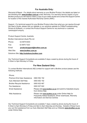 Page 117
For Australia Only:
Warranty & Repair - For details about warranty on your Brother Product, the details are listed on 
the following link: www.brother.com.au
 under Warranty. For warranty service (repair) of your 
Brother product you will need to retain a copy of your sales docket and contact the Support Centre 
for location of the nearest Authorised Warranty Centre (AWC)
Support - For technical support for your Brother Product other than what you can resolve through 
the Users Guide, please visit our...