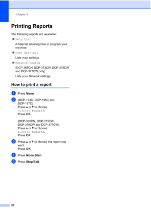 Page 28
Chapter 3
20
Printing Reports3
The following reports are available:  „ Help List
A help list showing how to program your 
machine.
„ User Settings
Lists your settings.
„ Network Config 
(DCP-365CN, DCP-373CW, DCP-375CW 
and DCP-377CW only)
Lists your Network settings.
How to print a report3
aPress  Menu.
b(DCP-193C, DCP-195C and 
DCP-197C)
Press  a or  b to choose  
3.Print Reports .
Press  OK.
(DCP-365CN, DCP-373CW, 
DCP-375CW and DCP-377CW)
Press  a or  b to choose  
4.Print Reports .
Press  OK....