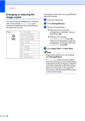 Page 32
Chapter 4
24
Enlarging or reducing the 
image copied4
You can choose an enlargement or reduction 
ratio. If you choose  Fit to Page, your 
machine will adjust the size automatically to 
the paper size you set. To enlarge or reduce the next copy follow the 
instructions below:
aLoad your document.
bPress 
Enlarge/Reduce .
cDo one of the following:
„ Press  a or  b to choose the 
enlargement or reduction ratio you 
want. Press  OK.
„ Press  a or  b to choose 
Custom(25-400%) . Press OK. 
Press  a or  b...