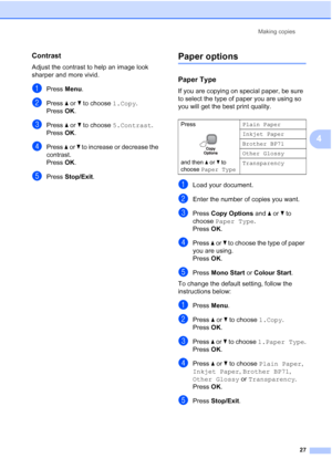 Page 35
Making copies27
4
Contrast4
Adjust the contrast to help an image look 
sharper and more vivid.
aPress Menu.
bPress  a or  b to choose  1.Copy.
Press  OK.
cPress  a or  b to choose  5.Contrast .
Press  OK.
dPress  a or  b to increase or decrease the 
contrast.
Press  OK.
ePress  Stop/Exit .
Paper options4
Paper Type 4
If you are copying on special paper, be sure 
to select the type of paper you are using so 
you will get the best print quality.
aLoad your document.
bEnter the number of copies you want....