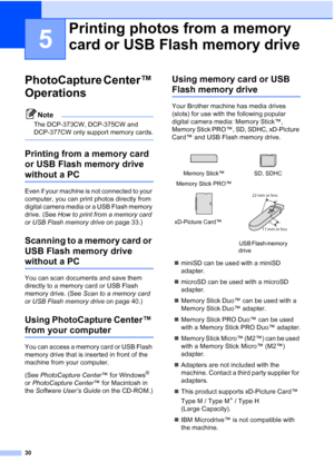 Page 38
30
5
PhotoCapture Center™ 
Operations
5
Note
The DCP-373CW, DCP-375CW and 
DCP-377CW only support memory cards.
 
Printing from a memory card 
or USB Flash memory drive  
without a PC5
Even if your machine is not connected to your 
computer, you can print photos directly from 
digital camera media or a USB Flash memory 
drive. (See How to print from a memory card 
or USB Flash memory drive  on page 33.)
Scanning to a memory card or 
USB Flash memory drive 
without a PC5
You can scan documents and save...