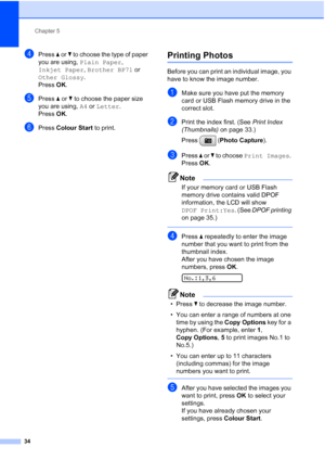 Page 42
Chapter 5
34
dPress  a or  b to choose the type of paper 
you are using,  Plain Paper , 
Inkjet Paper , Brother BP71  or 
Other Glossy .
Press  OK.
ePress  a or  b to choose the paper size 
you are using,  A4 or  Letter .
Press  OK.
fPress  Colour Start  to print.
Printing Photos5
Before you can print an individual image, you 
have to know the image number.
aMake sure you have put the memory 
card or USB Flash memory drive in the 
correct slot.
bPrint the index first. (See  Print Index 
(Thumbnails)  on...