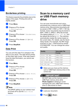 Page 48
Chapter 5
40
Borderless printing5
This feature expands the printable area to the 
edges of the paper. Printing time will be 
slightly slower.
aPress  Menu.
bPress  a or  b to choose 
2.PhotoCapture .
Press  OK.
cPress  a or  b to choose  7.Borderless .
Press  OK.
dPress  a or  b to choose  Off (or On).
Press  OK.
ePress  Stop/Exit .
Date Print5
You can print the date if it is already in the 
data on your photo. The date will be printed 
on the lower right corner. If the data doesn’t 
have the date...