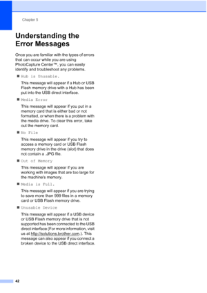 Page 50
Chapter 5
42
Understanding the 
Error Messages
5
Once you are familiar with the types of errors 
that can occur while you are using 
PhotoCapture Center™, you can easily 
identify and troubleshoot any problems. „ Hub is Unusable.
This message will appear if a Hub or USB 
Flash memory drive with a Hub has been 
put into the USB direct interface.
„ Media Error
This message will appear if you put in a 
memory card that is either bad or not 
formatted, or when there is a problem with 
the media drive. To...