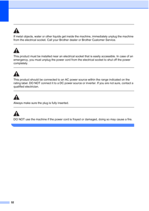 Page 60
52
 
If metal objects, water or other liquids get inside the machine, immediately unplug the machine 
from the electrical socket. Call your Brother dealer or Brother Customer Service. 
  
This product must be installed near an electrical socket that is easily accessible. In case of an 
emergency, you must unplug the power cord from the electrical socket to shut off the power 
completely.
 
 
This product should be connected to an AC power source within the range indicated on the 
rating label. DO NOT...