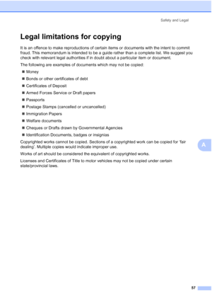 Page 65
Safety and Legal57
A
Legal limitations for copyingA
It is an offence to make reproductions of certain items or documents with the intent to commit 
fraud. This memorandum is intended to be a guide rather than a complete list. We suggest you 
check with relevant legal authorities if in doubt about a particular item or document.
The following are examples of documents which may not be copied:„ Money
„ Bonds or other certificates of debt
„ Certificates of Deposit
„ Armed Forces Service or Draft papers
„...