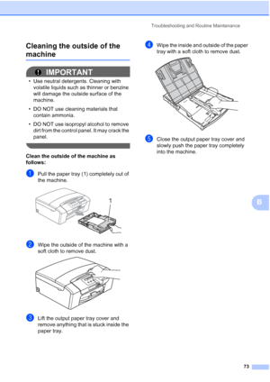 Page 81
Troubleshooting and Routine Maintenance73
B
Cleaning the outside of the 
machineB
IMPORTANT
• Use neutral detergents. Cleaning with 
volatile liquids such as thinner or benzine 
will damage the outside surface of the 
machine.
• DO NOT use cleaning materials that  contain ammonia.
• DO NOT use isopropyl alcohol to remove  dirt from the control panel. It may crack the 
panel.
 
Clean the outside of the machine as 
follows:
aPull the paper tray (1) completely out of 
the machine.
 
bWipe the outside of...