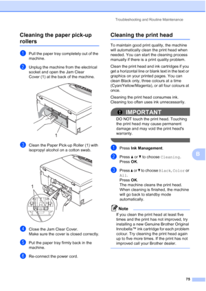 Page 83
Troubleshooting and Routine Maintenance75
B
Cleaning the paper pick-up 
rollersB
aPull the paper tray completely out of the 
machine.
bUnplug the machine from the electrical 
socket and open the Jam Clear 
Cover (1) at the back of the machine.
 
cClean the Paper Pick-up Roller (1) with 
isopropyl alcohol on a cotton swab.
 
dClose the Jam Clear Cover.
Make sure the cover is closed correctly.
ePut the paper tray firmly back in the 
machine.
fRe-connect the power cord.
Cleaning the print headB
To maintain...