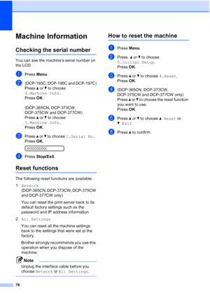 Page 86
78
Machine InformationB
Checking the serial numberB
You can see the machine’s serial number on 
the LCD.
aPress Menu.
b(DCP-193C, DCP-195C and DCP-197C)
Press  a or  b to choose 
4.Machine Info.
Press  OK.
(DCP-365CN, DCP-373CW, 
DCP-375CW and DCP-377CW)
Press  a or  b to choose 
5.Machine Info.
Press  OK.
cPress  a or  b to choose  1.Serial No.
Press  OK.
 
XXXXXXXXX
dPress  Stop/Exit .
Reset functionsB
The following reset functions are available:
1Network  
(DCP-365CN, DCP-373CW, DCP-375CW 
and...