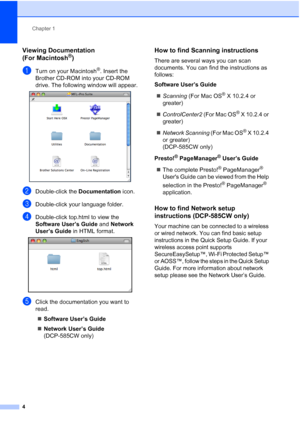 Page 12
Chapter 1
4
Viewing Documentation 
(For Macintosh
®)1
aTurn on your Macintosh®. Insert the 
Brother CD-ROM into your CD-ROM 
drive. The following window will appear.
 
bDouble-click the  Documentation icon.
cDouble-click your language folder.
dDouble-click top.html to view the 
Software User’s Guide  and Network 
User’s Guide  in HTML format.
 
eClick the documentation you want to 
read.
„ Software User’s Guide
„ Network User’s Guide  
(DCP-585CW only)
How to find Scanning instructions1
There are...