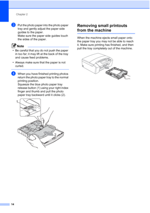 Page 22
Chapter 2
14
cPut the photo paper into the photo paper 
tray and gently adjust the paper side 
guides to the paper.
Make sure the paper side guides touch 
the sides of the paper.
Note
• Be careful that you do not push the paper  in too far; it may lift at the back of the tray 
and cause feed problems.
• Always make sure that the paper is not  curled.
 
dWhen you have finished printing photos 
return the photo paper tray to the normal 
printing position.
Squeeze the blue photo paper tray 
release button...