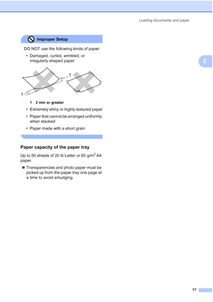 Page 25
Loading documents and paper17
2
Improper Setup 
DO NOT use the following kinds of paper:• Damaged, curled, wrinkled, or  irregularly shaped paper
 
1 2 mm or greater
• Extremely shiny or highly textured paper
• Paper that cannot be arranged uniformly when stacked
• Paper made with a short grain
 
Paper capacity of the paper tray2
Up to 50 sheets of 20 lb Letter or 80 g/m2 A4 
paper.
„ Transparencies and photo paper must be 
picked up from the paper tray one page at 
a time to avoid smudging.
1 1
 