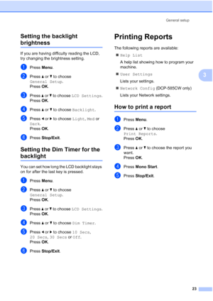 Page 31
General setup23
3
Setting the backlight 
brightness3
If you are having difficulty reading the LCD, 
try changing the brightness setting.
aPress 
Menu.
bPress  a or  b to choose 
General Setup .
Press  OK.
cPress  a or  b to choose  LCD Settings .
Press  OK.
dPress  a or  b to choose  Backlight .
ePress d or  c to choose  Light, Med  or 
Dark .
Press  OK.
fPress  Stop/Exit .
Setting the Dim Timer for the 
backlight 3
You can set how long the LCD backlight stays 
on for after the last key is pressed....