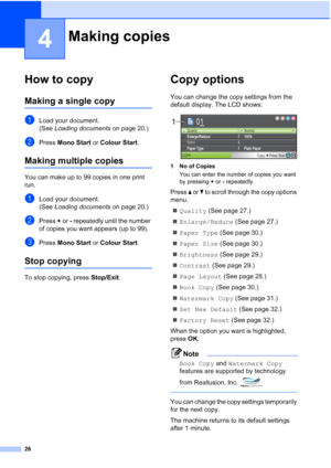 Page 34
26
4
How to copy4
Making a single copy4
aLoad your document.
(See Loading documents  on page 20.)
bPress Mono Start  or Colour Start .
Making multiple copies4
You can make up to 99 copies in one print 
run.
aLoad your document.
(See Loading documents  on page 20.)
bPress + or  - repeatedly until the number 
of copies you want appears (up to 99).
cPress  Mono Start  or Colour Start .
Stop copying4
To stop copying, press  Stop/Exit.
Copy options4
You can change the copy settings from the 
default display....