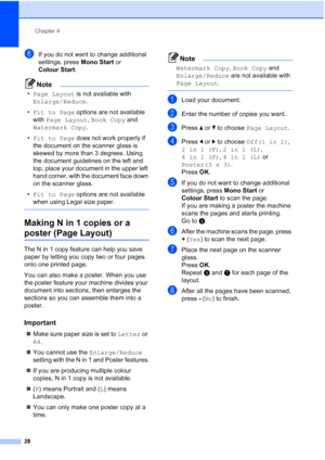Page 36
Chapter 4
28
fIf you do not want to change additional 
settings, press  Mono Start or 
Colour Start .
Note
•Page Layout  is not available with 
Enlarge/Reduce .
• Fit to Page  options are not available 
with  Page Layout , Book Copy  and 
Watermark Copy .
• Fit to Page  does not work properly if 
the document on the scanner glass is 
skewed by more than 3 degrees. Using 
the document guidelines on the left and 
top, place your document in the upper left 
hand corner, with the document face down 
on the...