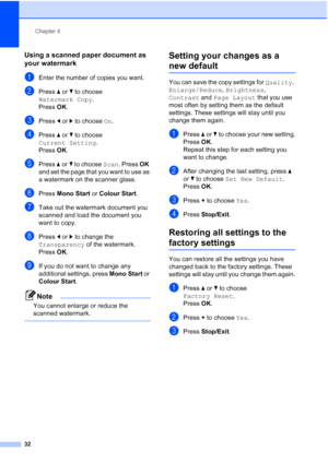 Page 40
Chapter 4
32
Using a scanned paper document as 
your watermark
4
aEnter the number of copies you want.
bPress  aor b to choose 
Watermark Copy .
Press  OK.
cPress  dor c to choose  On.
dPress  aor b to choose 
Current Setting .
Press  OK.
ePress  aor b to choose  Scan. Press  OK 
and set the page that you want to use as 
a watermark on the scanner glass.
fPress  Mono Start  or Colour Start .
gTake out the watermark document you 
scanned and load the document you 
want to copy.
hPress dor c to change the...