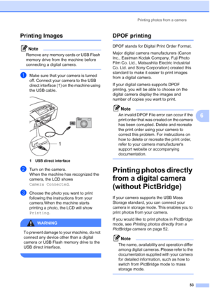 Page 61
Printing photos from a camera53
6
Printing Images6
Note
Remove any memory cards or USB Flash 
memory drive from the machine before 
connecting a digital camera.
 
aMake sure that your camera is turned 
off. Connect your camera to the USB 
direct interface (1) on the machine using 
the USB cable.
 
1 USB direct interface
bTurn on the camera.
When the machine has recognized the 
camera, the LCD shows 
Camera Connected.
cChoose the photo you want to print 
following the instructions from your 
camera.When...