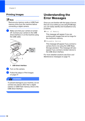 Page 62
Chapter 6
54
Printing Images6
Note
Remove any memory cards or USB Flash 
memory drive from the machine before 
connecting a digital camera.
 
aMake sure that your camera is turned 
off. Connect your camera to the USB 
direct interface (1) on the machine using 
the USB cable.
 
1 USB direct interface
bTurn on the camera.
cFollow the steps in  Print Images 
on page 37.
WARNING 
To prevent damage to your machine, do not 
connect any device other than a digital 
camera or USB Flash memory drive to the 
USB...