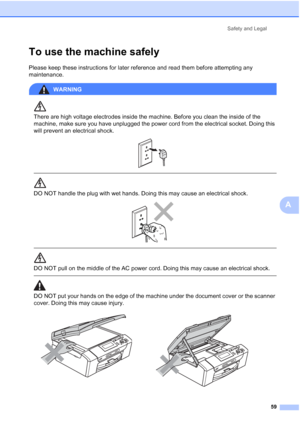 Page 67
Safety and Legal59
A
To use the machine safelyA
Please keep these instructions for later reference and read them before attempting any 
maintenance.
WARNING 
There are high voltage electrodes inside the machine. Before you clean the inside of the 
machine, make sure you have unplugged the power cord from the electrical socket. Doing this 
will prevent an electrical shock.
 
 
 
DO NOT handle the plug with wet hands. Doing this may cause an electrical shock.
 
 
 
DO NOT pull on the middle of the AC...