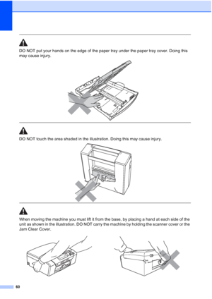 Page 68
60
 
DO NOT put your hands on the edge of the paper tray under the paper tray cover. Doing this 
may cause injury.
 
 
 
DO NOT touch the area shaded in the illustration. Doing this may cause injury. 
 
 
When moving the machine you must lift it from the base, by placing a hand at each side of the 
unit as shown in the illustration. DO NOT carry the machine by holding the scanner cover or the 
Jam Clear Cover.
  
 
 