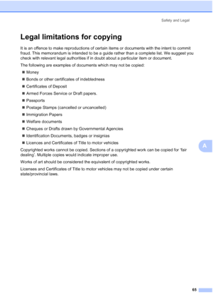 Page 73
Safety and Legal65
A
Legal limitations for copyingA
It is an offence to make reproductions of certain items or documents with the intent to commit 
fraud. This memorandum is intended to be a guide rather than a complete list. We suggest you 
check with relevant legal authorities if in doubt about a particular item or document.
The following are examples of documents which may not be copied:„ Money
„ Bonds or other certificates of indebtedness
„ Certificates of Deposit
„ Armed Forces Service or Draft...