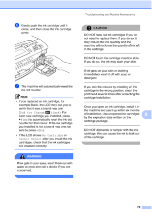 Page 87
Troubleshooting and Routine Maintenance79
B
fGently push the ink cartridge until it 
clicks, and then close the ink cartridge 
cover.
 
gThe machine will automatically reset the 
ink dot counter.
Note
• If you replaced an ink cartridge, for example Black, the LCD may ask you to 
verify that it was a brand new one 
(Did You Change Black ). For 
each new cartridge you installed, press 
+ (Yes ) to automatically reset the ink dot 
counter for that colour. If the ink cartridge 
you installed is not a brand...