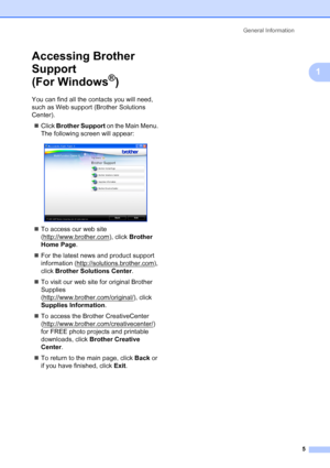 Page 13
General Information5
1
Accessing Brother 
Support 
(For Windows
®)1
You can find all the contacts you will need, 
such as Web support (Brother Solutions 
Center).„ Click  Brother Support  on the Main Menu. 
The following screen will appear:
 
„ To access our web site 
(http://www.brother.com
), click  Brother 
Home Page .
„ For the latest news and product support 
information (http://solutions.brother.com
), 
click  Brother Solutions Center .
„ To visit our web site for original Brother 
Supplies...