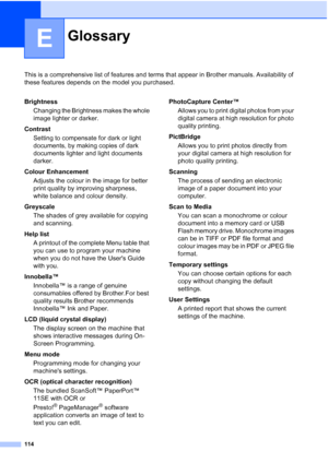 Page 122
114
E
This is a comprehensive list of features and terms that appear in Brother manuals. Availability of 
these features depends on the model you purchased.
GlossaryE
BrightnessChanging the Brightness makes the whole 
image lighter or darker.
Contrast Setting to compensate for dark or light 
documents, by making copies of dark 
documents lighter and light documents 
darker.
Colour Enhancement Adjusts the colour in the image for better 
print quality by improving sharpness, 
white balance and colour...