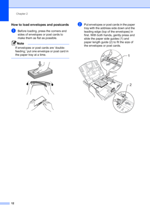 Page 20
Chapter 2
12
How to load envelopes and postcards2
aBefore loading, press the corners and 
sides of envelopes or post cards to 
make them as flat as possible.
Note
If envelopes or post cards are ‘double-
feeding,’ put one envelope or post card in 
the paper tray at a time.
 
 
 
 
bPut envelopes or post cards in the paper 
tray with the address side down and the 
leading edge (top of the envelopes) in 
first. With both hands, gently press and 
slide the paper side guides (1) and 
paper length guide (2)...