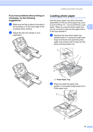 Page 21
Loading documents and paper13
2
If you have problems when printing on 
envelopes, try the following 
suggestions:
2
aMake sure the flap is either to the side of 
the envelope or to the back edge of the 
envelope when printing.
bAdjust the size and margin in your 
application.
 
 
Loading photo paper2
Use the photo paper tray which has been 
assembled on the top of the paper tray cover 
to print on Photo 10×15 cm and Photo L size 
paper. When you use the photo paper tray, 
you do not have to take out the...