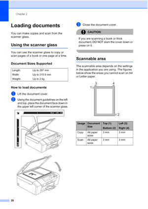 Page 28
Chapter 2
20
Loading documents2
You can make copies and scan from the 
scanner glass.
Using the scanner glass2
You can use the scanner glass to copy or 
scan pages of a book or one page at a time.
Document Sizes Supported2
How to load documents2
aLift the document cover.
bUsing the document guidelines on the left 
and top, place the document face down in 
the upper left corner of the scanner glass.
 
 
cClose the document cover.
CAUTION 
If you are scanning a book or thick 
document, DO NOT slam the...