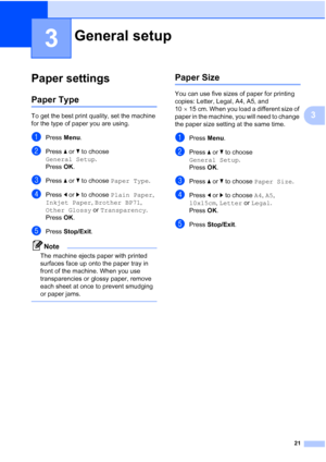 Page 29
21
3
3
Paper settings3
Paper Type3
To get the best print quality, set the machine 
for the type of paper you are using.
aPress Menu.
bPress  a or  b to choose 
General Setup .
Press  OK.
cPress  a or  b to choose  Paper Type .
dPress d or  c to choose  Plain Paper , 
Inkjet Paper , Brother BP71 , 
Other Glossy  or Transparency .
Press  OK.
ePress  Stop/Exit .
Note
The machine ejects paper with printed 
surfaces face up onto the paper tray in 
front of the machine. When you use 
transparencies or glossy...