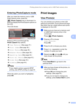 Page 45
Printing photos from a memory card or USB Flash memory drive37
5
Entering PhotoCapture mode5
After you insert the memory card or USB 
Flash memory drive, press the (Photo Capture ) key to illuminate it in 
blue and display the PhotoCapture options on 
the LCD.
The LCD shows:
 
Press  a or  b to scroll through the 
Photo Capture  key options.
„ View Photo(s)  (See page 37.)
„ Print Index  (See page 38.)
„ Print Photos  (See page 38.)
„ Enhance Photos  (See page 39.)
„ Search by Date  (See page 42.)
„...
