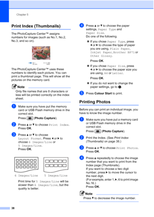 Page 46
Chapter 5
38
Print Index (Thumbnails)5
The PhotoCapture Center™ assigns 
numbers for images (such as No.1, No.2, 
No.3, and so on).
 
The PhotoCapture Center™ uses these 
numbers to identify each picture. You can 
print a thumbnail page. This will show all the 
pictures on the memory card.
Note
Only file names that are 8 characters or 
less will be printed correctly on the index 
sheet.
 
aMake sure you have put the memory 
card or USB Flash memory drive in the 
correct slot.
Press ( Photo Capture )....