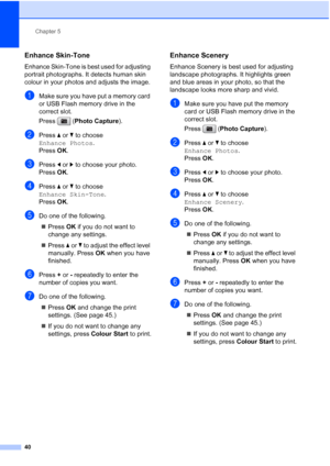 Page 48
Chapter 5
40
Enhance Skin-Tone5
Enhance Skin-Tone is best used for adjusting 
portrait photographs. It detects human skin 
colour in your photos and adjusts the image.
aMake sure you have put a memory card 
or USB Flash memory drive in the 
correct slot.
Press ( Photo Capture ). 
bPress a or  b to choose 
Enhance Photos .
Press  OK.
cPress  d or  c to choose your photo.
Press  OK.
dPress  a or  b to choose 
Enhance Skin-Tone .
Press  OK.
eDo one of the following.
„ Press  OK if you do not want to...