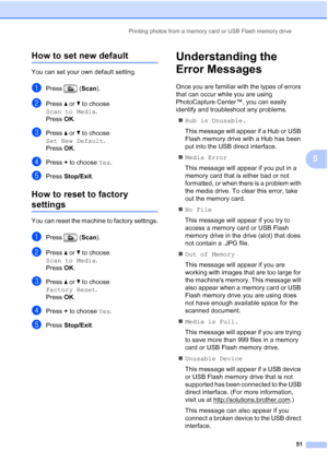 Page 59
Printing photos from a memory card or USB Flash memory drive51
5
How to set new default5
You can set your own default setting.
aPress (Scan).
bPress  a or  b to choose 
Scan to Media .
Press  OK.
cPress  a or  b to choose 
Set New Default .
Press  OK.
dPress  + to choose  Yes.
ePress  Stop/Exit .
How to reset to factory 
settings5
You can reset the machine to factory settings.
aPress ( Scan).
bPress  a or  b to choose 
Scan to Media .
Press  OK.
cPress  a or  b to choose 
Factory Reset .
Press  OK....