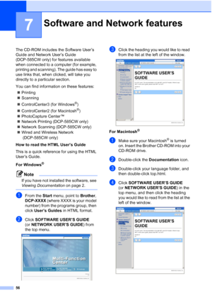 Page 64
56
7
The CD-ROM includes the Software User’s 
Guide and Network User’s Guide 
(DCP-585CW only) for features available 
when connected to a computer (for example, 
printing and scanning). The guide has easy to 
use links that, when clicked, will take you 
directly to a particular section.
You can find information on these features:„ Printing
„ Scanning
„ ControlCenter3 (for Windows
®)
„ ControlCenter2 (for Macintosh
®)
„ PhotoCapture Center™
„ Network Printing (DCP-585CW only) 
„ Network Scanning...