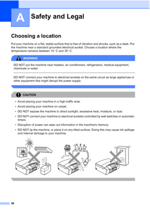 Page 66
58
A
Choosing a locationA
Put your machine on a flat, stable surface that is free of vibration and shocks, such as a desk. Put 
the machine near a standard grounded electrical socket. Choose a location where the 
temperature remains between 10°C and 35 °C.
WARNING 
DO NOT put the machine near heaters, air conditioners, refrigerators, medical equipment, 
chemicals or water. 
  
DO NOT connect your machine to electrical sockets on the same circuit as large appliances or 
other equipment that might disrupt...